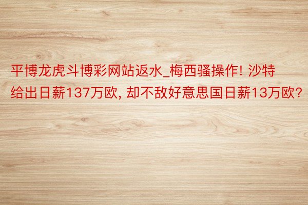 平博龙虎斗博彩网站返水_梅西骚操作! 沙特给出日薪137万欧, 却不敌好意思国日薪13万欧?