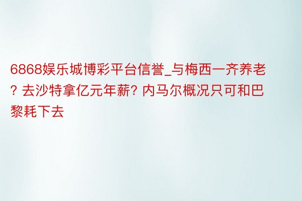 6868娱乐城博彩平台信誉_与梅西一齐养老? 去沙特拿亿元年薪? 内马尔概况只可和巴黎耗下去