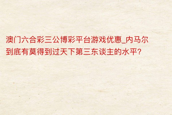 澳门六合彩三公博彩平台游戏优惠_内马尔到底有莫得到过天下第三东谈主的水平?